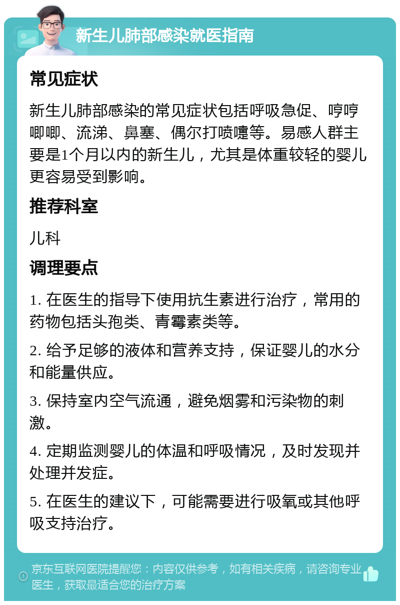 新生儿肺部感染就医指南 常见症状 新生儿肺部感染的常见症状包括呼吸急促、哼哼唧唧、流涕、鼻塞、偶尔打喷嚏等。易感人群主要是1个月以内的新生儿，尤其是体重较轻的婴儿更容易受到影响。 推荐科室 儿科 调理要点 1. 在医生的指导下使用抗生素进行治疗，常用的药物包括头孢类、青霉素类等。 2. 给予足够的液体和营养支持，保证婴儿的水分和能量供应。 3. 保持室内空气流通，避免烟雾和污染物的刺激。 4. 定期监测婴儿的体温和呼吸情况，及时发现并处理并发症。 5. 在医生的建议下，可能需要进行吸氧或其他呼吸支持治疗。