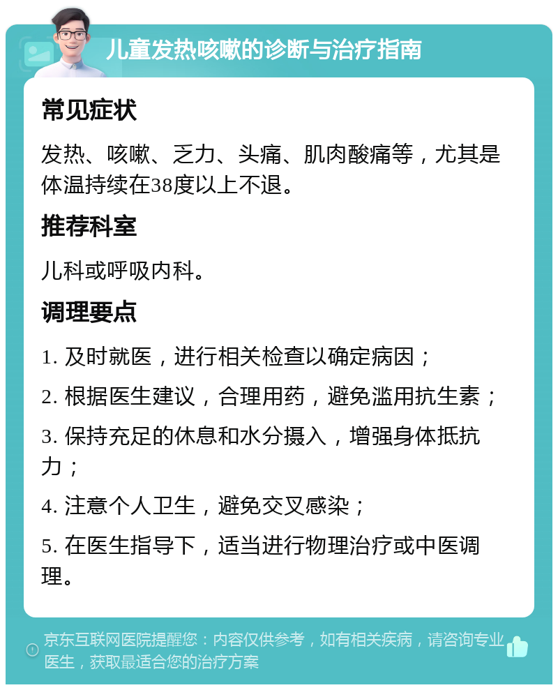 儿童发热咳嗽的诊断与治疗指南 常见症状 发热、咳嗽、乏力、头痛、肌肉酸痛等，尤其是体温持续在38度以上不退。 推荐科室 儿科或呼吸内科。 调理要点 1. 及时就医，进行相关检查以确定病因； 2. 根据医生建议，合理用药，避免滥用抗生素； 3. 保持充足的休息和水分摄入，增强身体抵抗力； 4. 注意个人卫生，避免交叉感染； 5. 在医生指导下，适当进行物理治疗或中医调理。