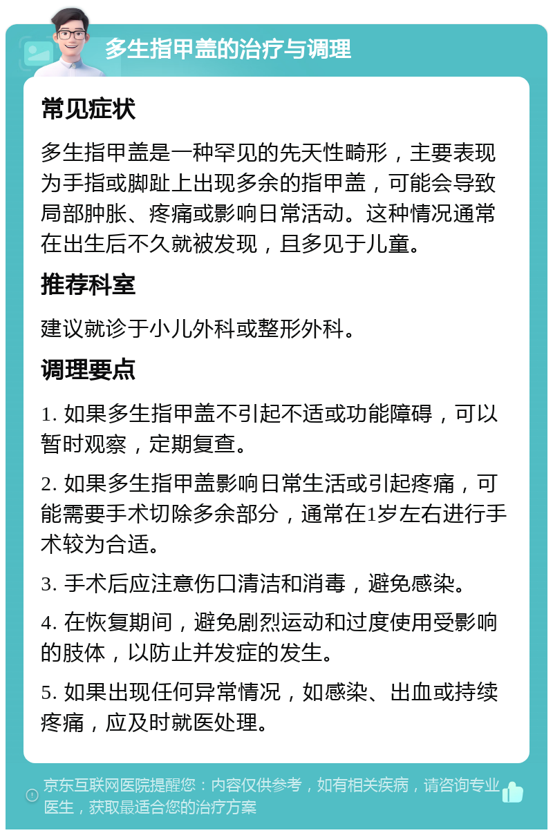 多生指甲盖的治疗与调理 常见症状 多生指甲盖是一种罕见的先天性畸形，主要表现为手指或脚趾上出现多余的指甲盖，可能会导致局部肿胀、疼痛或影响日常活动。这种情况通常在出生后不久就被发现，且多见于儿童。 推荐科室 建议就诊于小儿外科或整形外科。 调理要点 1. 如果多生指甲盖不引起不适或功能障碍，可以暂时观察，定期复查。 2. 如果多生指甲盖影响日常生活或引起疼痛，可能需要手术切除多余部分，通常在1岁左右进行手术较为合适。 3. 手术后应注意伤口清洁和消毒，避免感染。 4. 在恢复期间，避免剧烈运动和过度使用受影响的肢体，以防止并发症的发生。 5. 如果出现任何异常情况，如感染、出血或持续疼痛，应及时就医处理。