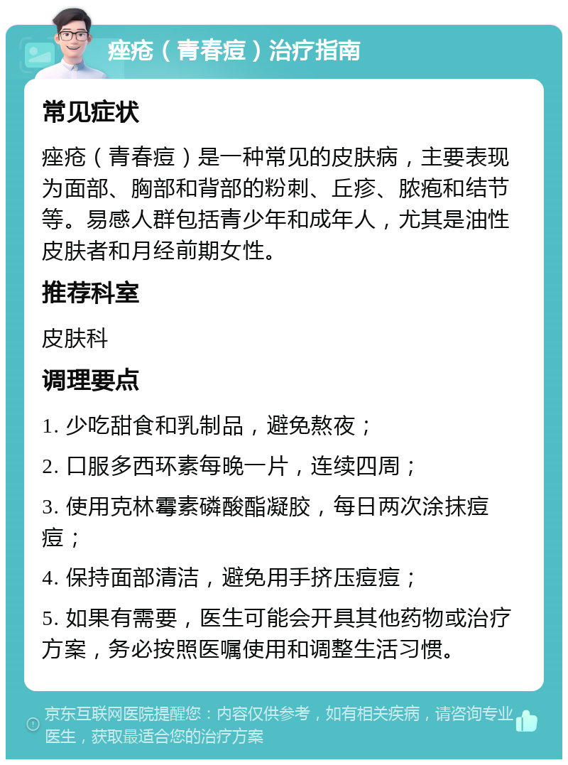 痤疮（青春痘）治疗指南 常见症状 痤疮（青春痘）是一种常见的皮肤病，主要表现为面部、胸部和背部的粉刺、丘疹、脓疱和结节等。易感人群包括青少年和成年人，尤其是油性皮肤者和月经前期女性。 推荐科室 皮肤科 调理要点 1. 少吃甜食和乳制品，避免熬夜； 2. 口服多西环素每晚一片，连续四周； 3. 使用克林霉素磷酸酯凝胶，每日两次涂抹痘痘； 4. 保持面部清洁，避免用手挤压痘痘； 5. 如果有需要，医生可能会开具其他药物或治疗方案，务必按照医嘱使用和调整生活习惯。