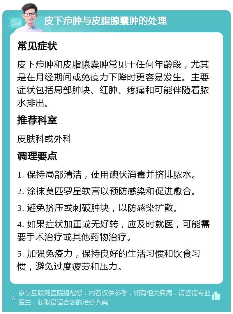 皮下疖肿与皮脂腺囊肿的处理 常见症状 皮下疖肿和皮脂腺囊肿常见于任何年龄段，尤其是在月经期间或免疫力下降时更容易发生。主要症状包括局部肿块、红肿、疼痛和可能伴随着脓水排出。 推荐科室 皮肤科或外科 调理要点 1. 保持局部清洁，使用碘伏消毒并挤排脓水。 2. 涂抹莫匹罗星软膏以预防感染和促进愈合。 3. 避免挤压或刺破肿块，以防感染扩散。 4. 如果症状加重或无好转，应及时就医，可能需要手术治疗或其他药物治疗。 5. 加强免疫力，保持良好的生活习惯和饮食习惯，避免过度疲劳和压力。