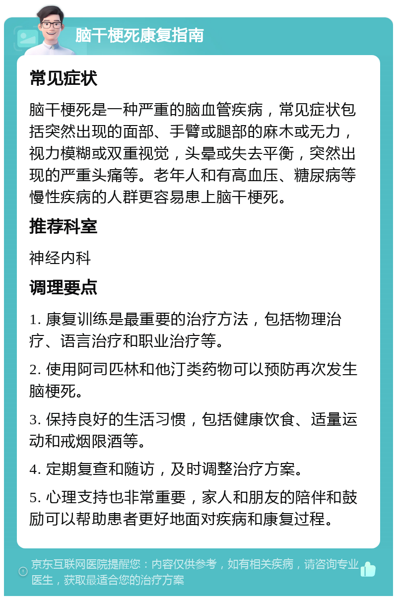 脑干梗死康复指南 常见症状 脑干梗死是一种严重的脑血管疾病，常见症状包括突然出现的面部、手臂或腿部的麻木或无力，视力模糊或双重视觉，头晕或失去平衡，突然出现的严重头痛等。老年人和有高血压、糖尿病等慢性疾病的人群更容易患上脑干梗死。 推荐科室 神经内科 调理要点 1. 康复训练是最重要的治疗方法，包括物理治疗、语言治疗和职业治疗等。 2. 使用阿司匹林和他汀类药物可以预防再次发生脑梗死。 3. 保持良好的生活习惯，包括健康饮食、适量运动和戒烟限酒等。 4. 定期复查和随访，及时调整治疗方案。 5. 心理支持也非常重要，家人和朋友的陪伴和鼓励可以帮助患者更好地面对疾病和康复过程。