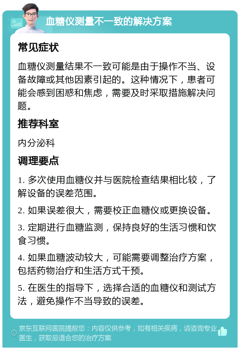 血糖仪测量不一致的解决方案 常见症状 血糖仪测量结果不一致可能是由于操作不当、设备故障或其他因素引起的。这种情况下，患者可能会感到困惑和焦虑，需要及时采取措施解决问题。 推荐科室 内分泌科 调理要点 1. 多次使用血糖仪并与医院检查结果相比较，了解设备的误差范围。 2. 如果误差很大，需要校正血糖仪或更换设备。 3. 定期进行血糖监测，保持良好的生活习惯和饮食习惯。 4. 如果血糖波动较大，可能需要调整治疗方案，包括药物治疗和生活方式干预。 5. 在医生的指导下，选择合适的血糖仪和测试方法，避免操作不当导致的误差。