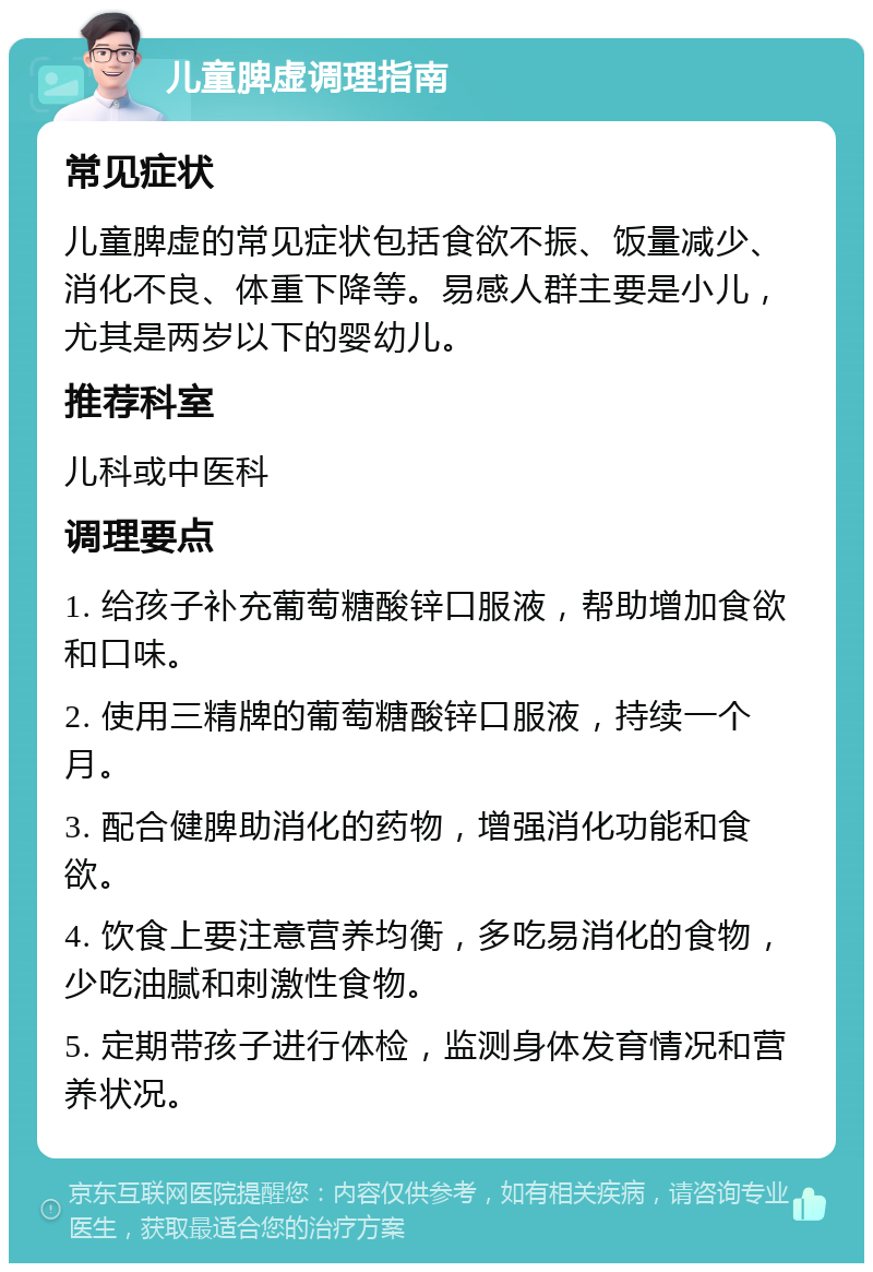 儿童脾虚调理指南 常见症状 儿童脾虚的常见症状包括食欲不振、饭量减少、消化不良、体重下降等。易感人群主要是小儿，尤其是两岁以下的婴幼儿。 推荐科室 儿科或中医科 调理要点 1. 给孩子补充葡萄糖酸锌口服液，帮助增加食欲和口味。 2. 使用三精牌的葡萄糖酸锌口服液，持续一个月。 3. 配合健脾助消化的药物，增强消化功能和食欲。 4. 饮食上要注意营养均衡，多吃易消化的食物，少吃油腻和刺激性食物。 5. 定期带孩子进行体检，监测身体发育情况和营养状况。