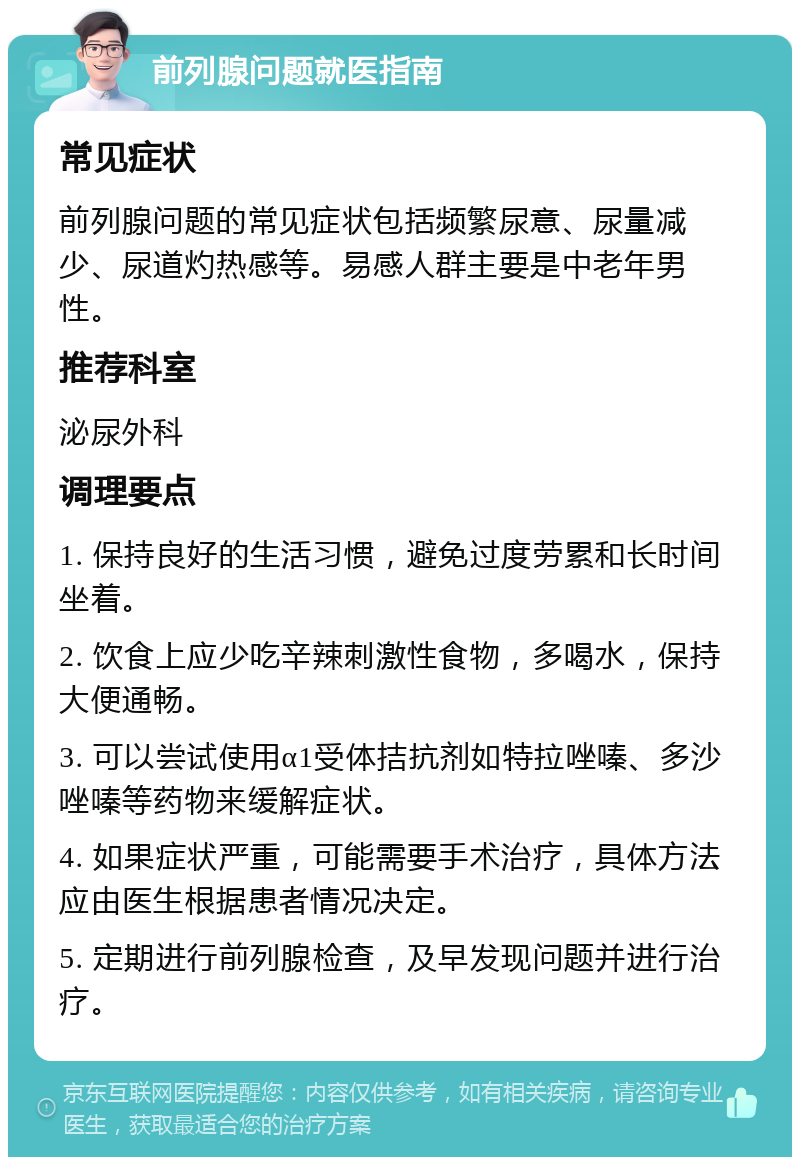 前列腺问题就医指南 常见症状 前列腺问题的常见症状包括频繁尿意、尿量减少、尿道灼热感等。易感人群主要是中老年男性。 推荐科室 泌尿外科 调理要点 1. 保持良好的生活习惯，避免过度劳累和长时间坐着。 2. 饮食上应少吃辛辣刺激性食物，多喝水，保持大便通畅。 3. 可以尝试使用α1受体拮抗剂如特拉唑嗪、多沙唑嗪等药物来缓解症状。 4. 如果症状严重，可能需要手术治疗，具体方法应由医生根据患者情况决定。 5. 定期进行前列腺检查，及早发现问题并进行治疗。