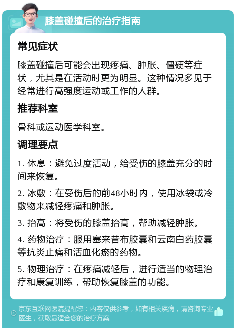 膝盖碰撞后的治疗指南 常见症状 膝盖碰撞后可能会出现疼痛、肿胀、僵硬等症状，尤其是在活动时更为明显。这种情况多见于经常进行高强度运动或工作的人群。 推荐科室 骨科或运动医学科室。 调理要点 1. 休息：避免过度活动，给受伤的膝盖充分的时间来恢复。 2. 冰敷：在受伤后的前48小时内，使用冰袋或冷敷物来减轻疼痛和肿胀。 3. 抬高：将受伤的膝盖抬高，帮助减轻肿胀。 4. 药物治疗：服用塞来昔布胶囊和云南白药胶囊等抗炎止痛和活血化瘀的药物。 5. 物理治疗：在疼痛减轻后，进行适当的物理治疗和康复训练，帮助恢复膝盖的功能。