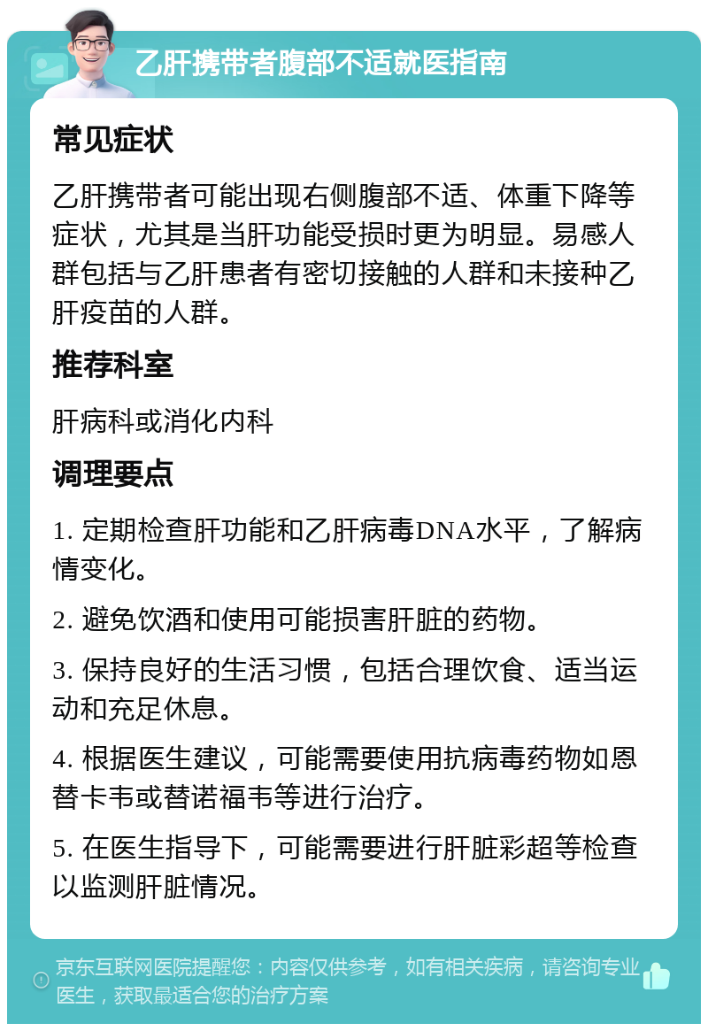 乙肝携带者腹部不适就医指南 常见症状 乙肝携带者可能出现右侧腹部不适、体重下降等症状，尤其是当肝功能受损时更为明显。易感人群包括与乙肝患者有密切接触的人群和未接种乙肝疫苗的人群。 推荐科室 肝病科或消化内科 调理要点 1. 定期检查肝功能和乙肝病毒DNA水平，了解病情变化。 2. 避免饮酒和使用可能损害肝脏的药物。 3. 保持良好的生活习惯，包括合理饮食、适当运动和充足休息。 4. 根据医生建议，可能需要使用抗病毒药物如恩替卡韦或替诺福韦等进行治疗。 5. 在医生指导下，可能需要进行肝脏彩超等检查以监测肝脏情况。