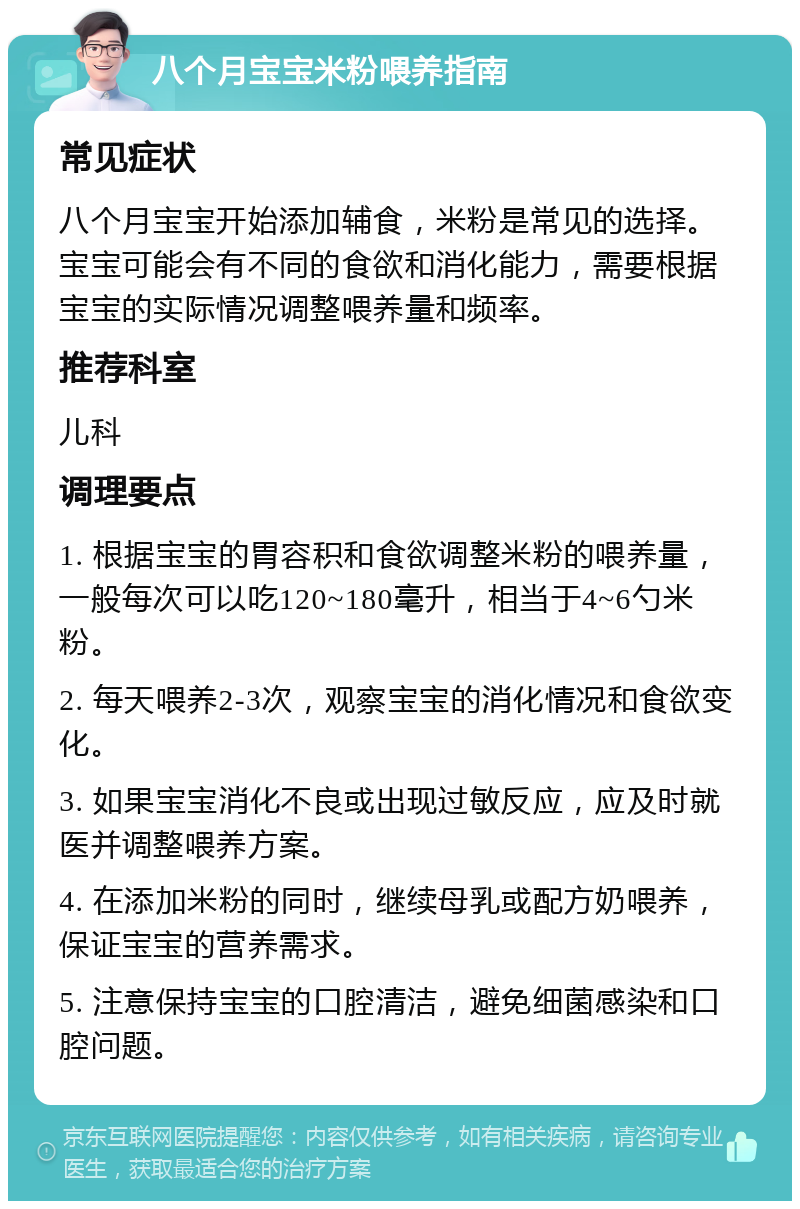 八个月宝宝米粉喂养指南 常见症状 八个月宝宝开始添加辅食，米粉是常见的选择。宝宝可能会有不同的食欲和消化能力，需要根据宝宝的实际情况调整喂养量和频率。 推荐科室 儿科 调理要点 1. 根据宝宝的胃容积和食欲调整米粉的喂养量，一般每次可以吃120~180毫升，相当于4~6勺米粉。 2. 每天喂养2-3次，观察宝宝的消化情况和食欲变化。 3. 如果宝宝消化不良或出现过敏反应，应及时就医并调整喂养方案。 4. 在添加米粉的同时，继续母乳或配方奶喂养，保证宝宝的营养需求。 5. 注意保持宝宝的口腔清洁，避免细菌感染和口腔问题。