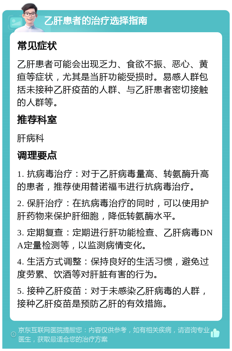 乙肝患者的治疗选择指南 常见症状 乙肝患者可能会出现乏力、食欲不振、恶心、黄疸等症状，尤其是当肝功能受损时。易感人群包括未接种乙肝疫苗的人群、与乙肝患者密切接触的人群等。 推荐科室 肝病科 调理要点 1. 抗病毒治疗：对于乙肝病毒量高、转氨酶升高的患者，推荐使用替诺福韦进行抗病毒治疗。 2. 保肝治疗：在抗病毒治疗的同时，可以使用护肝药物来保护肝细胞，降低转氨酶水平。 3. 定期复查：定期进行肝功能检查、乙肝病毒DNA定量检测等，以监测病情变化。 4. 生活方式调整：保持良好的生活习惯，避免过度劳累、饮酒等对肝脏有害的行为。 5. 接种乙肝疫苗：对于未感染乙肝病毒的人群，接种乙肝疫苗是预防乙肝的有效措施。