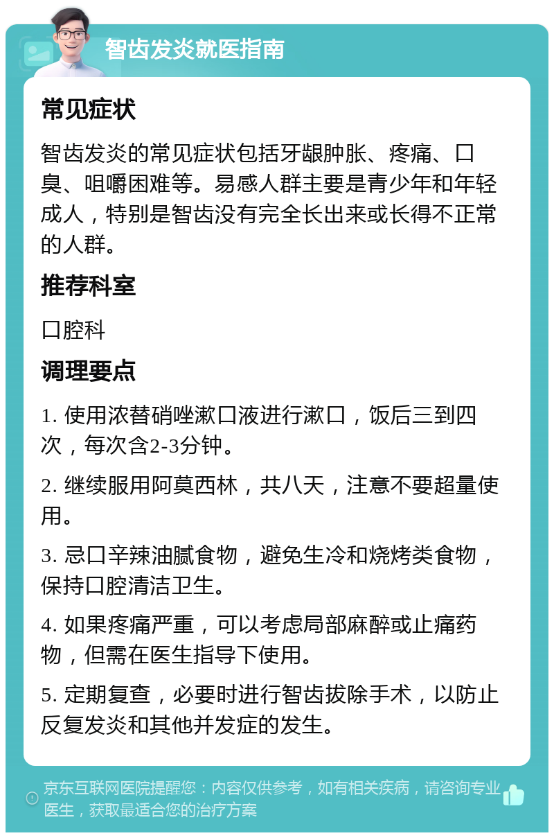 智齿发炎就医指南 常见症状 智齿发炎的常见症状包括牙龈肿胀、疼痛、口臭、咀嚼困难等。易感人群主要是青少年和年轻成人，特别是智齿没有完全长出来或长得不正常的人群。 推荐科室 口腔科 调理要点 1. 使用浓替硝唑漱口液进行漱口，饭后三到四次，每次含2-3分钟。 2. 继续服用阿莫西林，共八天，注意不要超量使用。 3. 忌口辛辣油腻食物，避免生冷和烧烤类食物，保持口腔清洁卫生。 4. 如果疼痛严重，可以考虑局部麻醉或止痛药物，但需在医生指导下使用。 5. 定期复查，必要时进行智齿拔除手术，以防止反复发炎和其他并发症的发生。