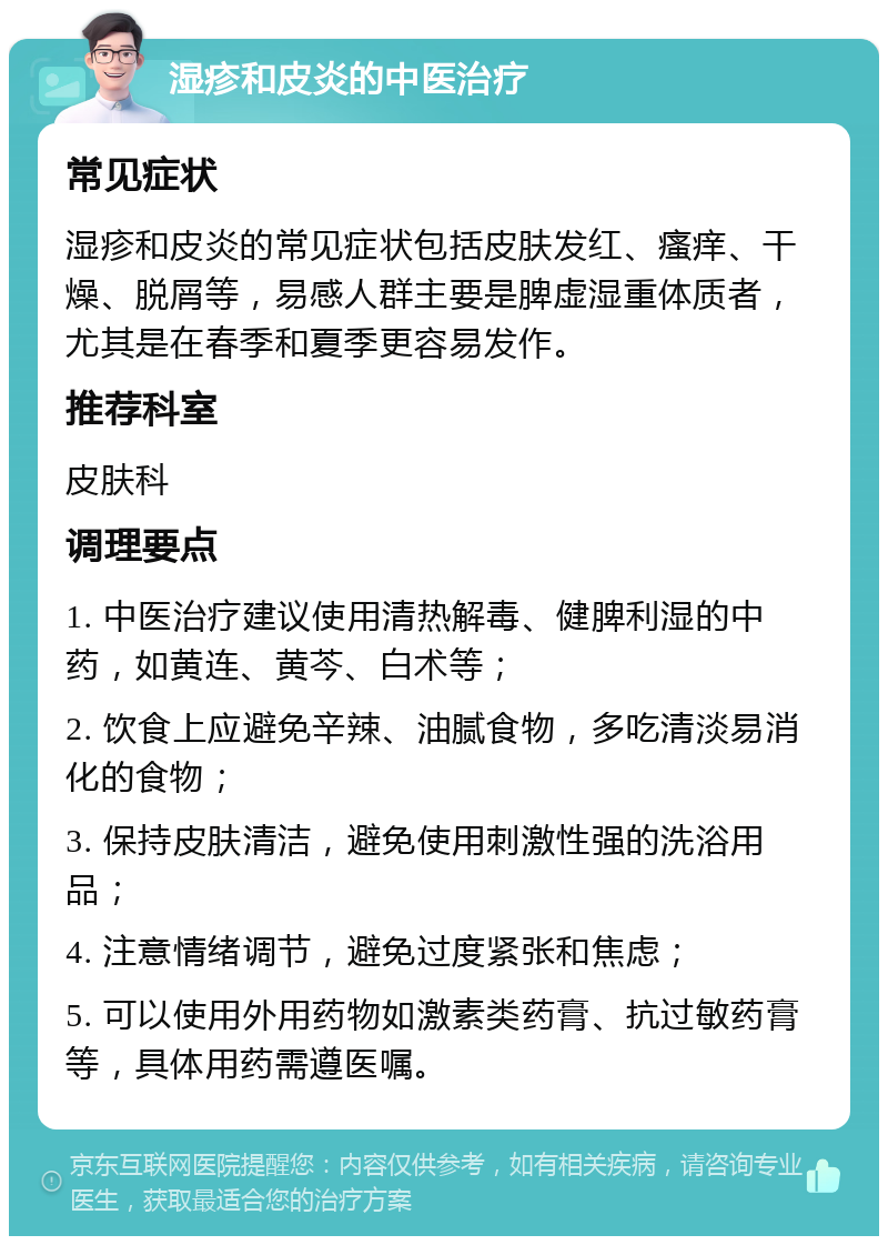 湿疹和皮炎的中医治疗 常见症状 湿疹和皮炎的常见症状包括皮肤发红、瘙痒、干燥、脱屑等，易感人群主要是脾虚湿重体质者，尤其是在春季和夏季更容易发作。 推荐科室 皮肤科 调理要点 1. 中医治疗建议使用清热解毒、健脾利湿的中药，如黄连、黄芩、白术等； 2. 饮食上应避免辛辣、油腻食物，多吃清淡易消化的食物； 3. 保持皮肤清洁，避免使用刺激性强的洗浴用品； 4. 注意情绪调节，避免过度紧张和焦虑； 5. 可以使用外用药物如激素类药膏、抗过敏药膏等，具体用药需遵医嘱。