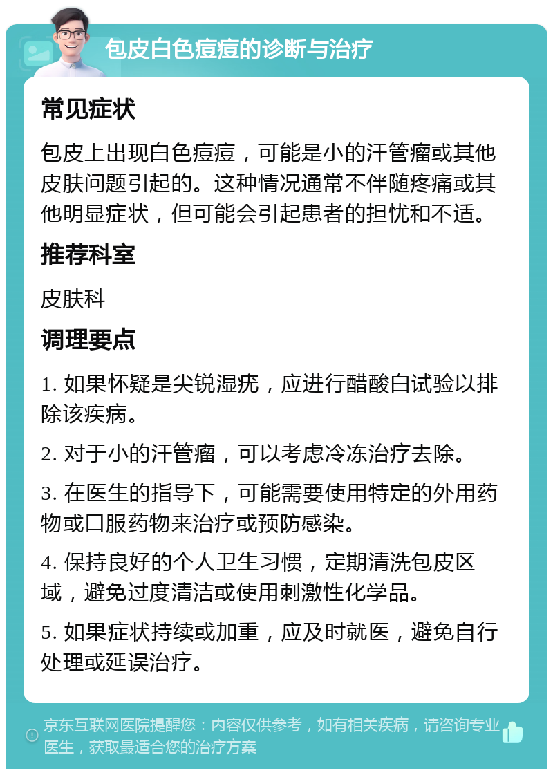 包皮白色痘痘的诊断与治疗 常见症状 包皮上出现白色痘痘，可能是小的汗管瘤或其他皮肤问题引起的。这种情况通常不伴随疼痛或其他明显症状，但可能会引起患者的担忧和不适。 推荐科室 皮肤科 调理要点 1. 如果怀疑是尖锐湿疣，应进行醋酸白试验以排除该疾病。 2. 对于小的汗管瘤，可以考虑冷冻治疗去除。 3. 在医生的指导下，可能需要使用特定的外用药物或口服药物来治疗或预防感染。 4. 保持良好的个人卫生习惯，定期清洗包皮区域，避免过度清洁或使用刺激性化学品。 5. 如果症状持续或加重，应及时就医，避免自行处理或延误治疗。