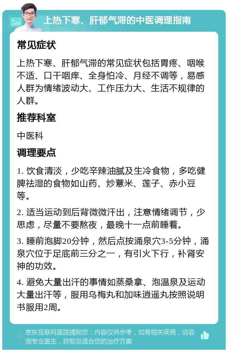 上热下寒、肝郁气滞的中医调理指南 常见症状 上热下寒、肝郁气滞的常见症状包括胃疼、咽喉不适、口干咽痒、全身怕冷、月经不调等，易感人群为情绪波动大、工作压力大、生活不规律的人群。 推荐科室 中医科 调理要点 1. 饮食清淡，少吃辛辣油腻及生冷食物，多吃健脾祛湿的食物如山药、炒薏米、莲子、赤小豆等。 2. 适当运动到后背微微汗出，注意情绪调节，少思虑，尽量不要熬夜，最晚十一点前睡着。 3. 睡前泡脚20分钟，然后点按涌泉穴3-5分钟，涌泉穴位于足底前三分之一，有引火下行，补肾安神的功效。 4. 避免大量出汗的事情如蒸桑拿、泡温泉及运动大量出汗等，服用乌梅丸和加味逍遥丸按照说明书服用2周。