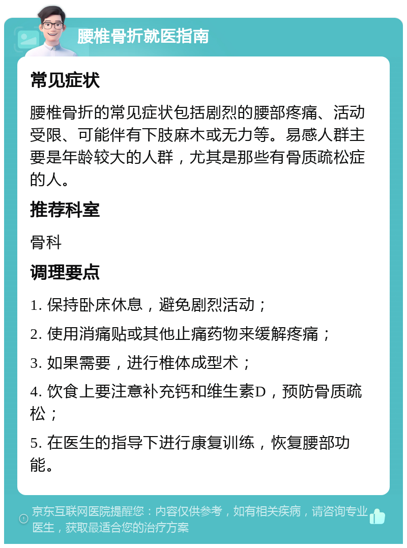 腰椎骨折就医指南 常见症状 腰椎骨折的常见症状包括剧烈的腰部疼痛、活动受限、可能伴有下肢麻木或无力等。易感人群主要是年龄较大的人群，尤其是那些有骨质疏松症的人。 推荐科室 骨科 调理要点 1. 保持卧床休息，避免剧烈活动； 2. 使用消痛贴或其他止痛药物来缓解疼痛； 3. 如果需要，进行椎体成型术； 4. 饮食上要注意补充钙和维生素D，预防骨质疏松； 5. 在医生的指导下进行康复训练，恢复腰部功能。