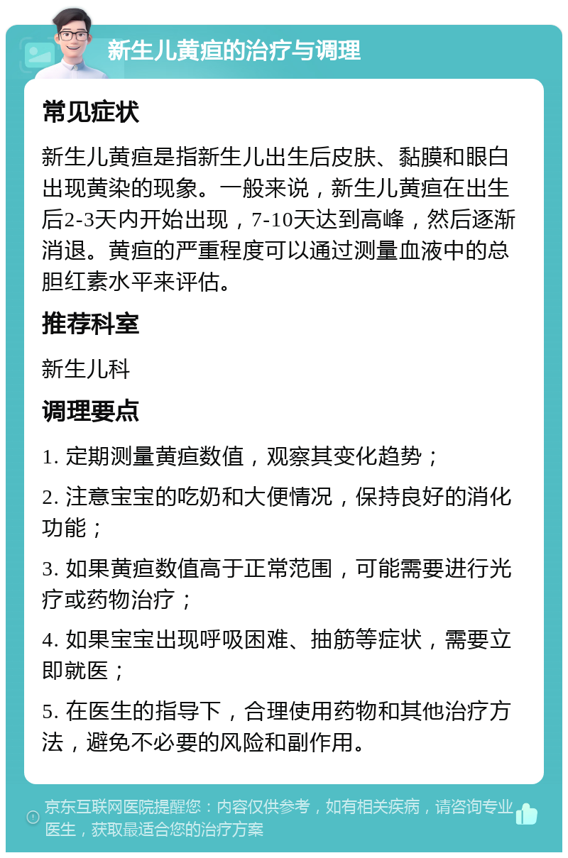 新生儿黄疸的治疗与调理 常见症状 新生儿黄疸是指新生儿出生后皮肤、黏膜和眼白出现黄染的现象。一般来说，新生儿黄疸在出生后2-3天内开始出现，7-10天达到高峰，然后逐渐消退。黄疸的严重程度可以通过测量血液中的总胆红素水平来评估。 推荐科室 新生儿科 调理要点 1. 定期测量黄疸数值，观察其变化趋势； 2. 注意宝宝的吃奶和大便情况，保持良好的消化功能； 3. 如果黄疸数值高于正常范围，可能需要进行光疗或药物治疗； 4. 如果宝宝出现呼吸困难、抽筋等症状，需要立即就医； 5. 在医生的指导下，合理使用药物和其他治疗方法，避免不必要的风险和副作用。