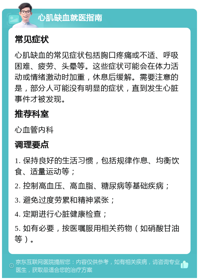 心肌缺血就医指南 常见症状 心肌缺血的常见症状包括胸口疼痛或不适、呼吸困难、疲劳、头晕等。这些症状可能会在体力活动或情绪激动时加重，休息后缓解。需要注意的是，部分人可能没有明显的症状，直到发生心脏事件才被发现。 推荐科室 心血管内科 调理要点 1. 保持良好的生活习惯，包括规律作息、均衡饮食、适量运动等； 2. 控制高血压、高血脂、糖尿病等基础疾病； 3. 避免过度劳累和精神紧张； 4. 定期进行心脏健康检查； 5. 如有必要，按医嘱服用相关药物（如硝酸甘油等）。