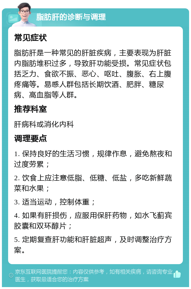 脂肪肝的诊断与调理 常见症状 脂肪肝是一种常见的肝脏疾病，主要表现为肝脏内脂肪堆积过多，导致肝功能受损。常见症状包括乏力、食欲不振、恶心、呕吐、腹胀、右上腹疼痛等。易感人群包括长期饮酒、肥胖、糖尿病、高血脂等人群。 推荐科室 肝病科或消化内科 调理要点 1. 保持良好的生活习惯，规律作息，避免熬夜和过度劳累； 2. 饮食上应注意低脂、低糖、低盐，多吃新鲜蔬菜和水果； 3. 适当运动，控制体重； 4. 如果有肝损伤，应服用保肝药物，如水飞蓟宾胶囊和双环醇片； 5. 定期复查肝功能和肝脏超声，及时调整治疗方案。