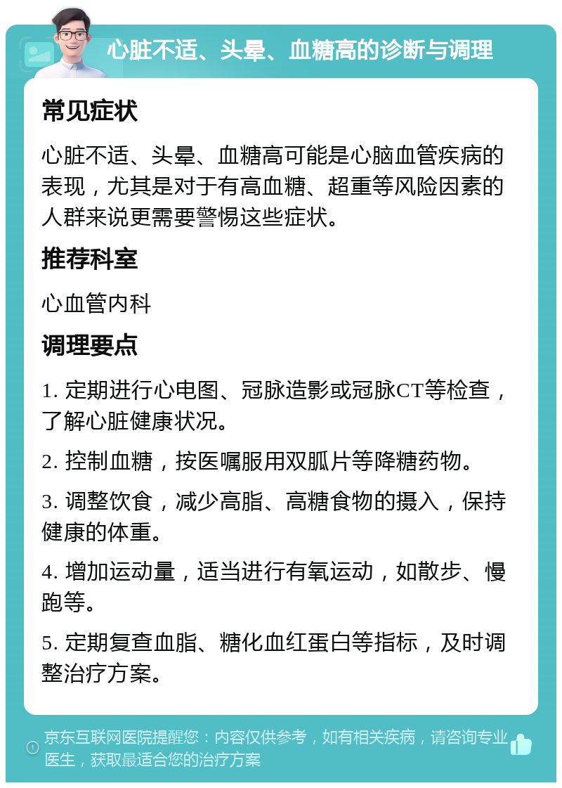 心脏不适、头晕、血糖高的诊断与调理 常见症状 心脏不适、头晕、血糖高可能是心脑血管疾病的表现，尤其是对于有高血糖、超重等风险因素的人群来说更需要警惕这些症状。 推荐科室 心血管内科 调理要点 1. 定期进行心电图、冠脉造影或冠脉CT等检查，了解心脏健康状况。 2. 控制血糖，按医嘱服用双胍片等降糖药物。 3. 调整饮食，减少高脂、高糖食物的摄入，保持健康的体重。 4. 增加运动量，适当进行有氧运动，如散步、慢跑等。 5. 定期复查血脂、糖化血红蛋白等指标，及时调整治疗方案。