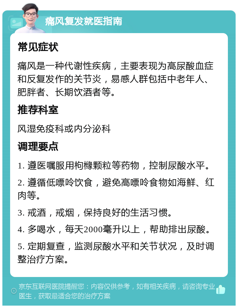 痛风复发就医指南 常见症状 痛风是一种代谢性疾病，主要表现为高尿酸血症和反复发作的关节炎，易感人群包括中老年人、肥胖者、长期饮酒者等。 推荐科室 风湿免疫科或内分泌科 调理要点 1. 遵医嘱服用枸橼颗粒等药物，控制尿酸水平。 2. 遵循低嘌呤饮食，避免高嘌呤食物如海鲜、红肉等。 3. 戒酒，戒烟，保持良好的生活习惯。 4. 多喝水，每天2000毫升以上，帮助排出尿酸。 5. 定期复查，监测尿酸水平和关节状况，及时调整治疗方案。