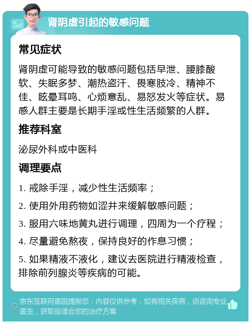 肾阴虚引起的敏感问题 常见症状 肾阴虚可能导致的敏感问题包括早泄、腰膝酸软、失眠多梦、潮热盗汗、畏寒肢冷、精神不佳、眩晕耳鸣、心烦意乱、易怒发火等症状。易感人群主要是长期手淫或性生活频繁的人群。 推荐科室 泌尿外科或中医科 调理要点 1. 戒除手淫，减少性生活频率； 2. 使用外用药物如涩井来缓解敏感问题； 3. 服用六味地黄丸进行调理，四周为一个疗程； 4. 尽量避免熬夜，保持良好的作息习惯； 5. 如果精液不液化，建议去医院进行精液检查，排除前列腺炎等疾病的可能。