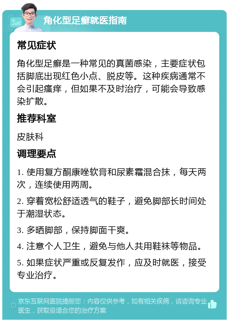 角化型足癣就医指南 常见症状 角化型足癣是一种常见的真菌感染，主要症状包括脚底出现红色小点、脱皮等。这种疾病通常不会引起瘙痒，但如果不及时治疗，可能会导致感染扩散。 推荐科室 皮肤科 调理要点 1. 使用复方酮康唑软膏和尿素霜混合抹，每天两次，连续使用两周。 2. 穿着宽松舒适透气的鞋子，避免脚部长时间处于潮湿状态。 3. 多晒脚部，保持脚面干爽。 4. 注意个人卫生，避免与他人共用鞋袜等物品。 5. 如果症状严重或反复发作，应及时就医，接受专业治疗。