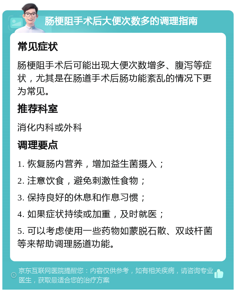 肠梗阻手术后大便次数多的调理指南 常见症状 肠梗阻手术后可能出现大便次数增多、腹泻等症状，尤其是在肠道手术后肠功能紊乱的情况下更为常见。 推荐科室 消化内科或外科 调理要点 1. 恢复肠内营养，增加益生菌摄入； 2. 注意饮食，避免刺激性食物； 3. 保持良好的休息和作息习惯； 4. 如果症状持续或加重，及时就医； 5. 可以考虑使用一些药物如蒙脱石散、双歧杆菌等来帮助调理肠道功能。