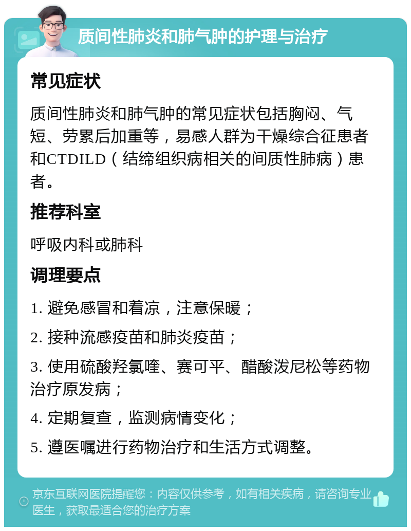 质间性肺炎和肺气肿的护理与治疗 常见症状 质间性肺炎和肺气肿的常见症状包括胸闷、气短、劳累后加重等，易感人群为干燥综合征患者和CTDILD（结缔组织病相关的间质性肺病）患者。 推荐科室 呼吸内科或肺科 调理要点 1. 避免感冒和着凉，注意保暖； 2. 接种流感疫苗和肺炎疫苗； 3. 使用硫酸羟氯喹、赛可平、醋酸泼尼松等药物治疗原发病； 4. 定期复查，监测病情变化； 5. 遵医嘱进行药物治疗和生活方式调整。