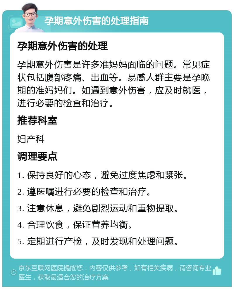 孕期意外伤害的处理指南 孕期意外伤害的处理 孕期意外伤害是许多准妈妈面临的问题。常见症状包括腹部疼痛、出血等。易感人群主要是孕晚期的准妈妈们。如遇到意外伤害，应及时就医，进行必要的检查和治疗。 推荐科室 妇产科 调理要点 1. 保持良好的心态，避免过度焦虑和紧张。 2. 遵医嘱进行必要的检查和治疗。 3. 注意休息，避免剧烈运动和重物提取。 4. 合理饮食，保证营养均衡。 5. 定期进行产检，及时发现和处理问题。