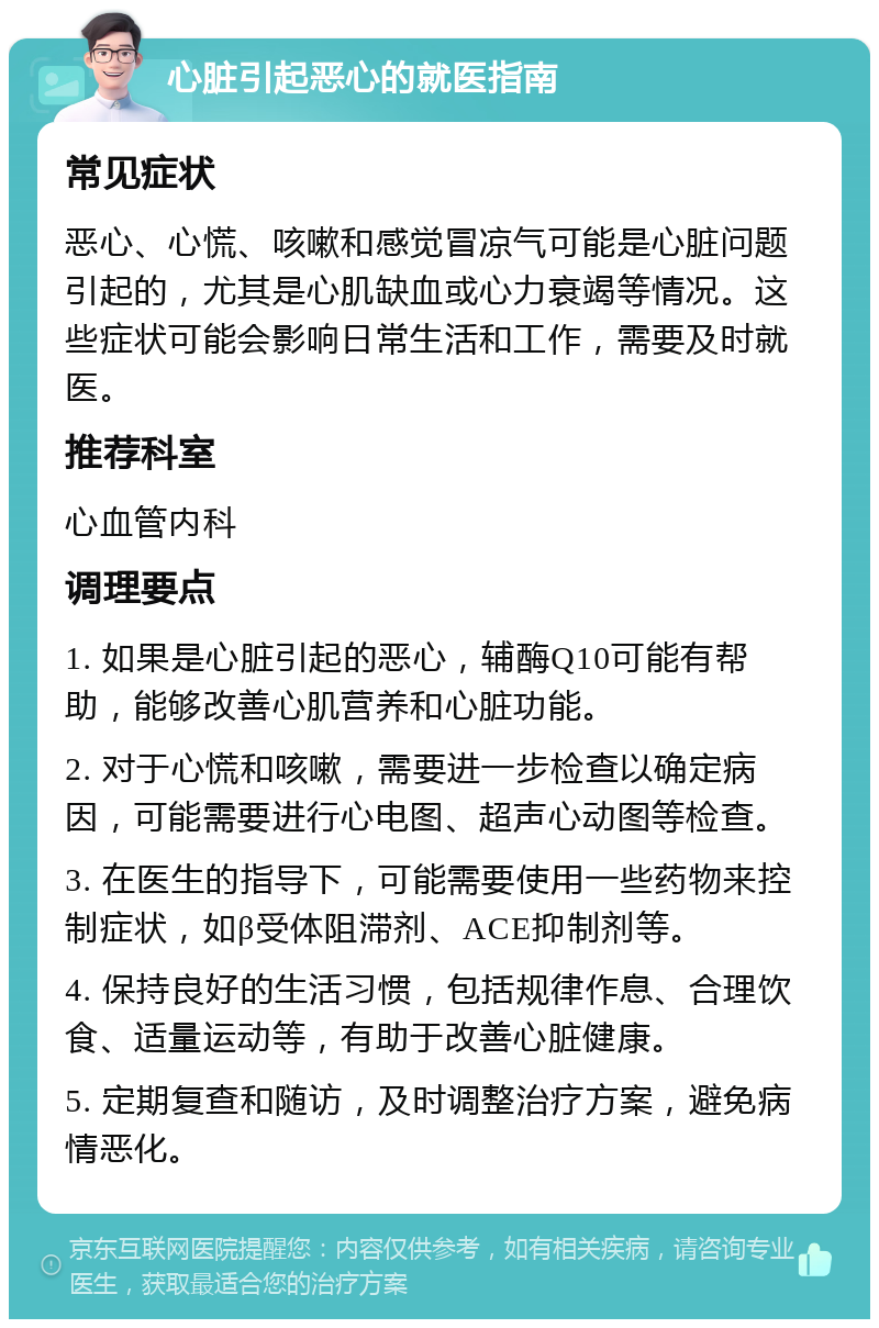 心脏引起恶心的就医指南 常见症状 恶心、心慌、咳嗽和感觉冒凉气可能是心脏问题引起的，尤其是心肌缺血或心力衰竭等情况。这些症状可能会影响日常生活和工作，需要及时就医。 推荐科室 心血管内科 调理要点 1. 如果是心脏引起的恶心，辅酶Q10可能有帮助，能够改善心肌营养和心脏功能。 2. 对于心慌和咳嗽，需要进一步检查以确定病因，可能需要进行心电图、超声心动图等检查。 3. 在医生的指导下，可能需要使用一些药物来控制症状，如β受体阻滞剂、ACE抑制剂等。 4. 保持良好的生活习惯，包括规律作息、合理饮食、适量运动等，有助于改善心脏健康。 5. 定期复查和随访，及时调整治疗方案，避免病情恶化。