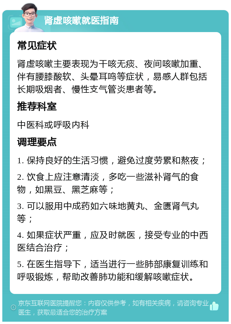 肾虚咳嗽就医指南 常见症状 肾虚咳嗽主要表现为干咳无痰、夜间咳嗽加重、伴有腰膝酸软、头晕耳鸣等症状，易感人群包括长期吸烟者、慢性支气管炎患者等。 推荐科室 中医科或呼吸内科 调理要点 1. 保持良好的生活习惯，避免过度劳累和熬夜； 2. 饮食上应注意清淡，多吃一些滋补肾气的食物，如黑豆、黑芝麻等； 3. 可以服用中成药如六味地黄丸、金匮肾气丸等； 4. 如果症状严重，应及时就医，接受专业的中西医结合治疗； 5. 在医生指导下，适当进行一些肺部康复训练和呼吸锻炼，帮助改善肺功能和缓解咳嗽症状。