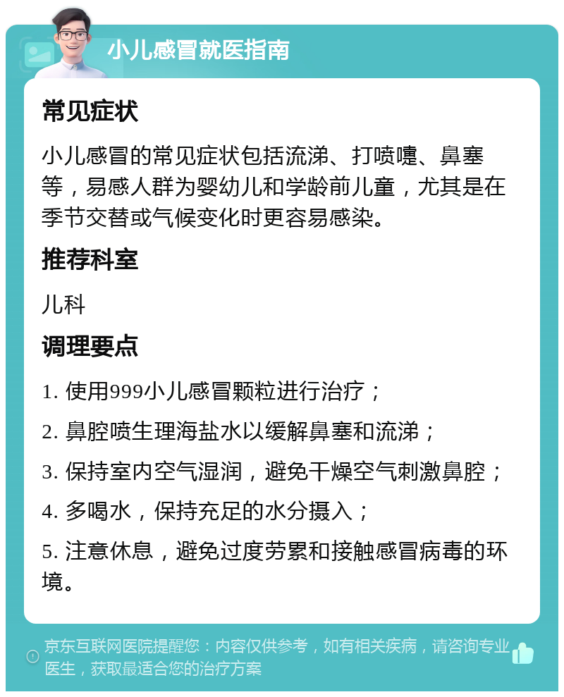 小儿感冒就医指南 常见症状 小儿感冒的常见症状包括流涕、打喷嚏、鼻塞等，易感人群为婴幼儿和学龄前儿童，尤其是在季节交替或气候变化时更容易感染。 推荐科室 儿科 调理要点 1. 使用999小儿感冒颗粒进行治疗； 2. 鼻腔喷生理海盐水以缓解鼻塞和流涕； 3. 保持室内空气湿润，避免干燥空气刺激鼻腔； 4. 多喝水，保持充足的水分摄入； 5. 注意休息，避免过度劳累和接触感冒病毒的环境。