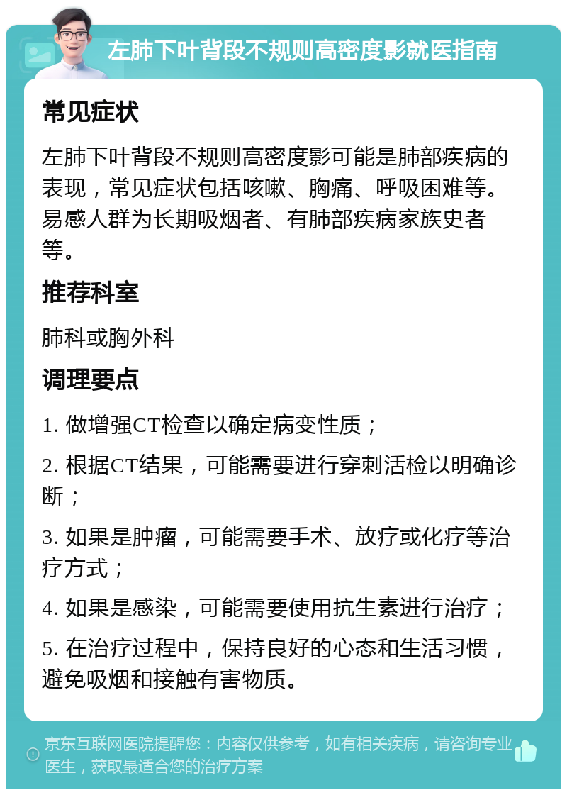 左肺下叶背段不规则高密度影就医指南 常见症状 左肺下叶背段不规则高密度影可能是肺部疾病的表现，常见症状包括咳嗽、胸痛、呼吸困难等。易感人群为长期吸烟者、有肺部疾病家族史者等。 推荐科室 肺科或胸外科 调理要点 1. 做增强CT检查以确定病变性质； 2. 根据CT结果，可能需要进行穿刺活检以明确诊断； 3. 如果是肿瘤，可能需要手术、放疗或化疗等治疗方式； 4. 如果是感染，可能需要使用抗生素进行治疗； 5. 在治疗过程中，保持良好的心态和生活习惯，避免吸烟和接触有害物质。