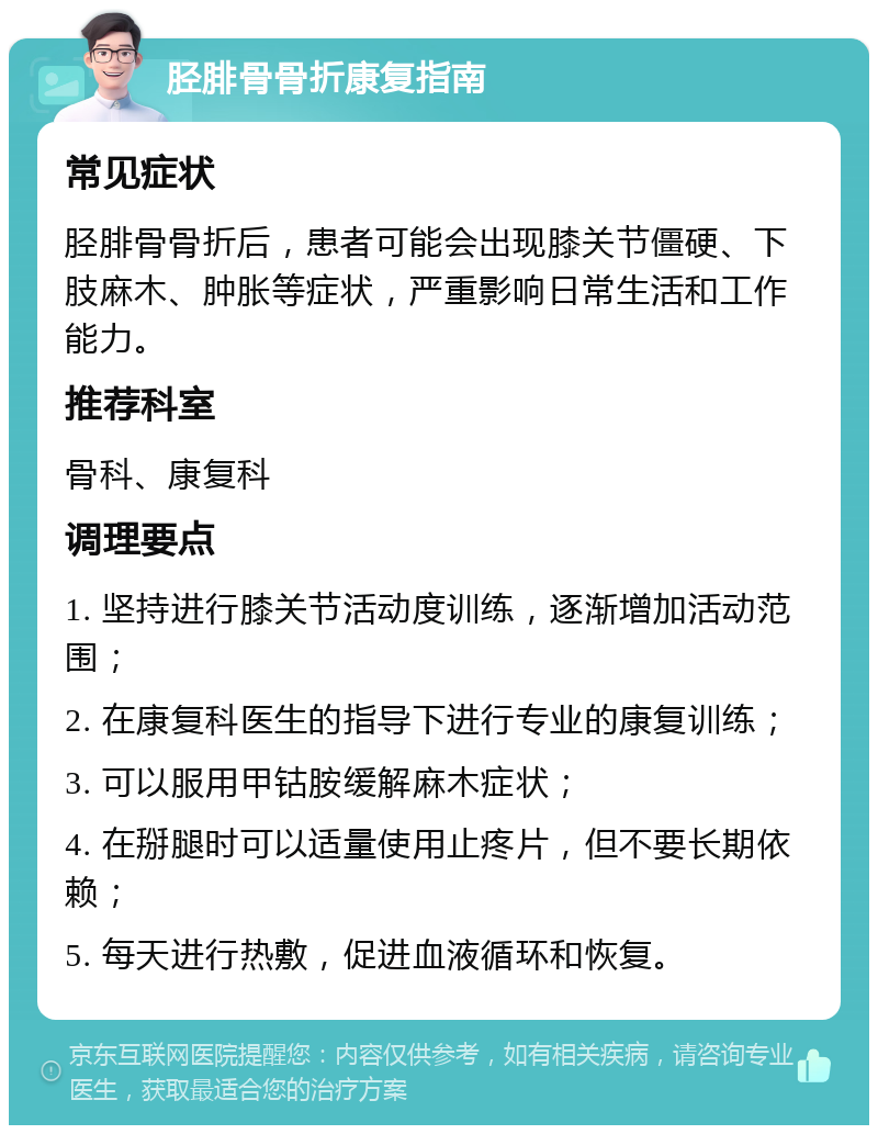 胫腓骨骨折康复指南 常见症状 胫腓骨骨折后，患者可能会出现膝关节僵硬、下肢麻木、肿胀等症状，严重影响日常生活和工作能力。 推荐科室 骨科、康复科 调理要点 1. 坚持进行膝关节活动度训练，逐渐增加活动范围； 2. 在康复科医生的指导下进行专业的康复训练； 3. 可以服用甲钴胺缓解麻木症状； 4. 在掰腿时可以适量使用止疼片，但不要长期依赖； 5. 每天进行热敷，促进血液循环和恢复。