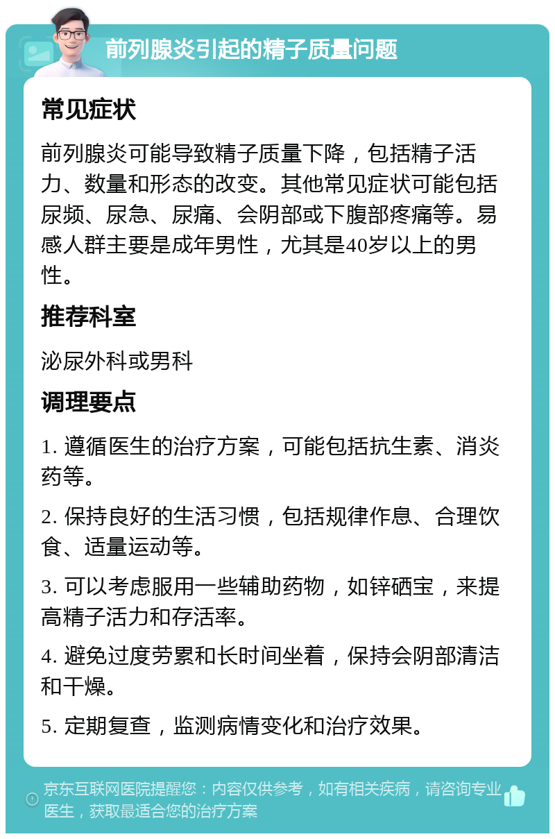 前列腺炎引起的精子质量问题 常见症状 前列腺炎可能导致精子质量下降，包括精子活力、数量和形态的改变。其他常见症状可能包括尿频、尿急、尿痛、会阴部或下腹部疼痛等。易感人群主要是成年男性，尤其是40岁以上的男性。 推荐科室 泌尿外科或男科 调理要点 1. 遵循医生的治疗方案，可能包括抗生素、消炎药等。 2. 保持良好的生活习惯，包括规律作息、合理饮食、适量运动等。 3. 可以考虑服用一些辅助药物，如锌硒宝，来提高精子活力和存活率。 4. 避免过度劳累和长时间坐着，保持会阴部清洁和干燥。 5. 定期复查，监测病情变化和治疗效果。