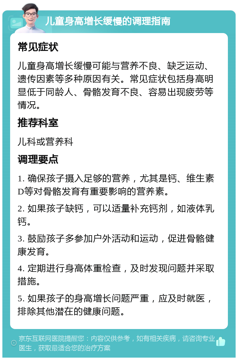 儿童身高增长缓慢的调理指南 常见症状 儿童身高增长缓慢可能与营养不良、缺乏运动、遗传因素等多种原因有关。常见症状包括身高明显低于同龄人、骨骼发育不良、容易出现疲劳等情况。 推荐科室 儿科或营养科 调理要点 1. 确保孩子摄入足够的营养，尤其是钙、维生素D等对骨骼发育有重要影响的营养素。 2. 如果孩子缺钙，可以适量补充钙剂，如液体乳钙。 3. 鼓励孩子多参加户外活动和运动，促进骨骼健康发育。 4. 定期进行身高体重检查，及时发现问题并采取措施。 5. 如果孩子的身高增长问题严重，应及时就医，排除其他潜在的健康问题。