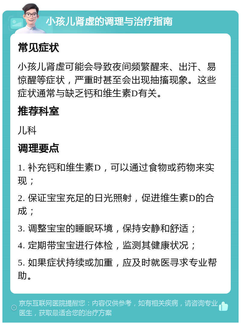 小孩儿肾虚的调理与治疗指南 常见症状 小孩儿肾虚可能会导致夜间频繁醒来、出汗、易惊醒等症状，严重时甚至会出现抽搐现象。这些症状通常与缺乏钙和维生素D有关。 推荐科室 儿科 调理要点 1. 补充钙和维生素D，可以通过食物或药物来实现； 2. 保证宝宝充足的日光照射，促进维生素D的合成； 3. 调整宝宝的睡眠环境，保持安静和舒适； 4. 定期带宝宝进行体检，监测其健康状况； 5. 如果症状持续或加重，应及时就医寻求专业帮助。