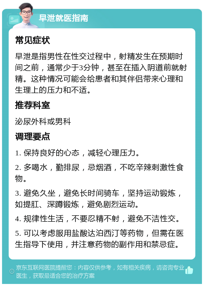 早泄就医指南 常见症状 早泄是指男性在性交过程中，射精发生在预期时间之前，通常少于3分钟，甚至在插入阴道前就射精。这种情况可能会给患者和其伴侣带来心理和生理上的压力和不适。 推荐科室 泌尿外科或男科 调理要点 1. 保持良好的心态，减轻心理压力。 2. 多喝水，勤排尿，忌烟酒，不吃辛辣刺激性食物。 3. 避免久坐，避免长时间骑车，坚持运动锻炼，如提肛、深蹲锻炼，避免剧烈运动。 4. 规律性生活，不要忍精不射，避免不洁性交。 5. 可以考虑服用盐酸达泊西汀等药物，但需在医生指导下使用，并注意药物的副作用和禁忌症。