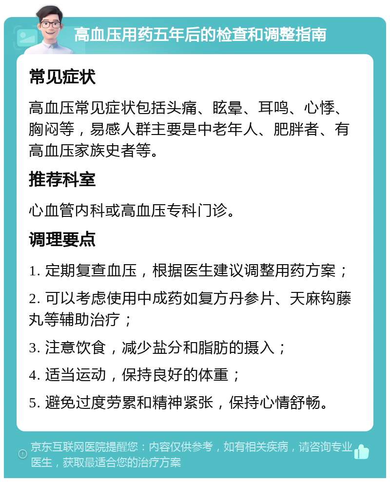 高血压用药五年后的检查和调整指南 常见症状 高血压常见症状包括头痛、眩晕、耳鸣、心悸、胸闷等，易感人群主要是中老年人、肥胖者、有高血压家族史者等。 推荐科室 心血管内科或高血压专科门诊。 调理要点 1. 定期复查血压，根据医生建议调整用药方案； 2. 可以考虑使用中成药如复方丹参片、天麻钩藤丸等辅助治疗； 3. 注意饮食，减少盐分和脂肪的摄入； 4. 适当运动，保持良好的体重； 5. 避免过度劳累和精神紧张，保持心情舒畅。