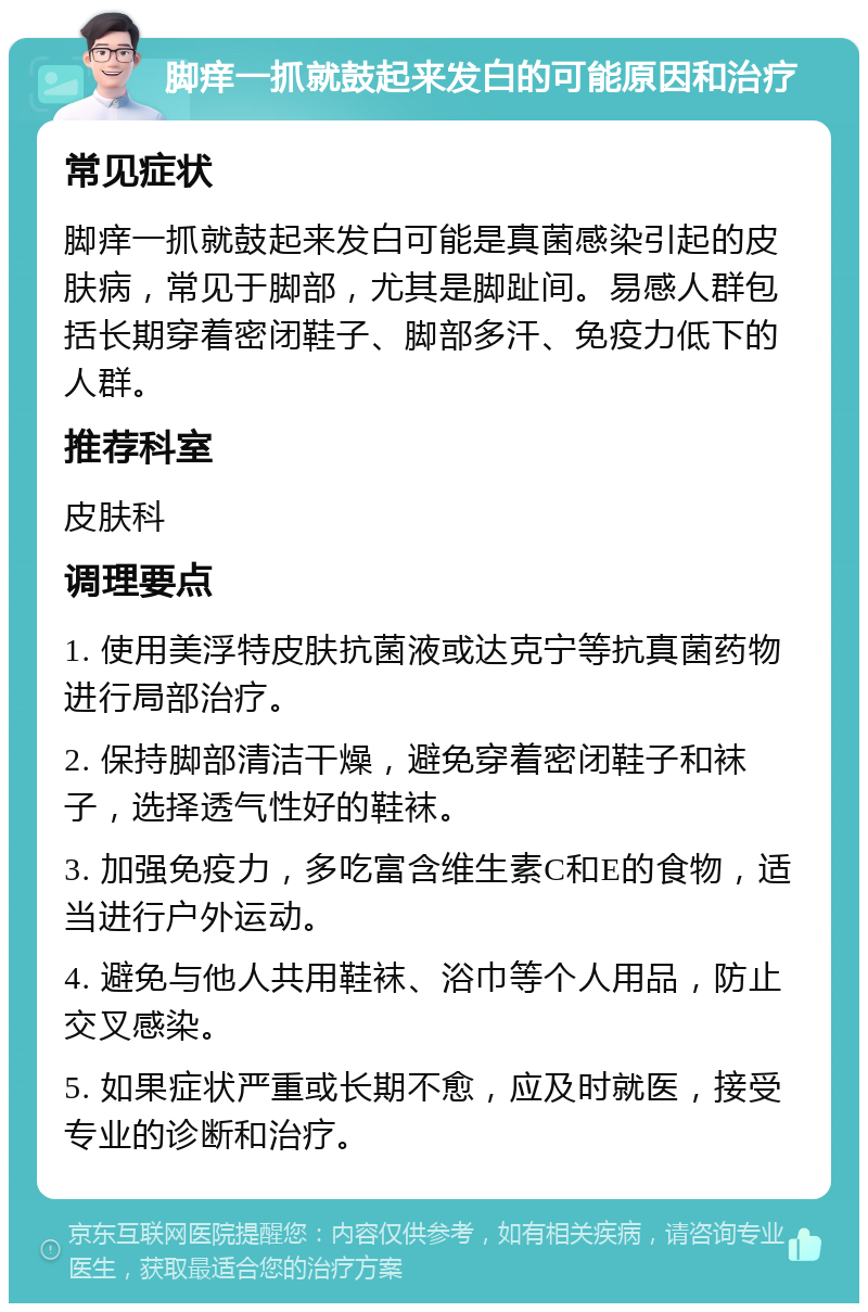 脚痒一抓就鼓起来发白的可能原因和治疗 常见症状 脚痒一抓就鼓起来发白可能是真菌感染引起的皮肤病，常见于脚部，尤其是脚趾间。易感人群包括长期穿着密闭鞋子、脚部多汗、免疫力低下的人群。 推荐科室 皮肤科 调理要点 1. 使用美浮特皮肤抗菌液或达克宁等抗真菌药物进行局部治疗。 2. 保持脚部清洁干燥，避免穿着密闭鞋子和袜子，选择透气性好的鞋袜。 3. 加强免疫力，多吃富含维生素C和E的食物，适当进行户外运动。 4. 避免与他人共用鞋袜、浴巾等个人用品，防止交叉感染。 5. 如果症状严重或长期不愈，应及时就医，接受专业的诊断和治疗。