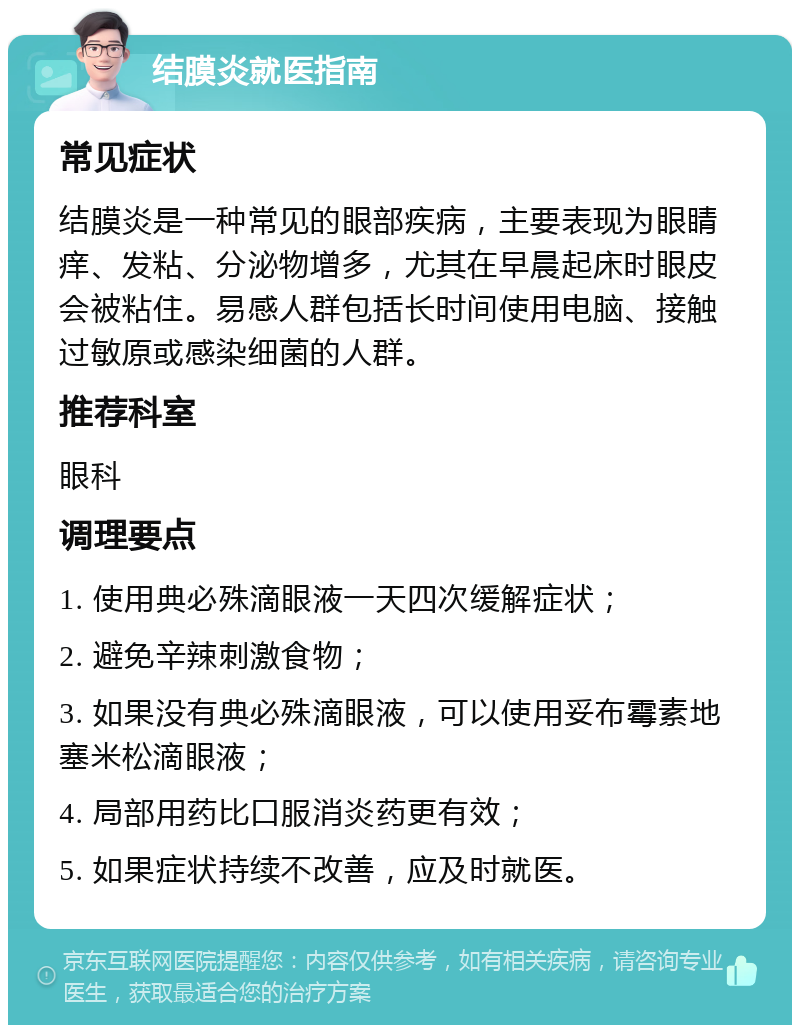 结膜炎就医指南 常见症状 结膜炎是一种常见的眼部疾病，主要表现为眼睛痒、发粘、分泌物增多，尤其在早晨起床时眼皮会被粘住。易感人群包括长时间使用电脑、接触过敏原或感染细菌的人群。 推荐科室 眼科 调理要点 1. 使用典必殊滴眼液一天四次缓解症状； 2. 避免辛辣刺激食物； 3. 如果没有典必殊滴眼液，可以使用妥布霉素地塞米松滴眼液； 4. 局部用药比口服消炎药更有效； 5. 如果症状持续不改善，应及时就医。