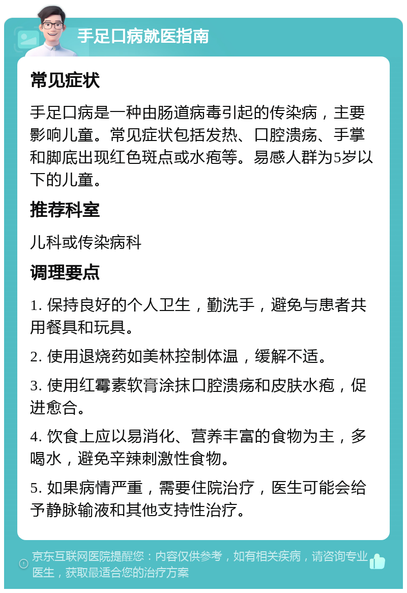 手足口病就医指南 常见症状 手足口病是一种由肠道病毒引起的传染病，主要影响儿童。常见症状包括发热、口腔溃疡、手掌和脚底出现红色斑点或水疱等。易感人群为5岁以下的儿童。 推荐科室 儿科或传染病科 调理要点 1. 保持良好的个人卫生，勤洗手，避免与患者共用餐具和玩具。 2. 使用退烧药如美林控制体温，缓解不适。 3. 使用红霉素软膏涂抹口腔溃疡和皮肤水疱，促进愈合。 4. 饮食上应以易消化、营养丰富的食物为主，多喝水，避免辛辣刺激性食物。 5. 如果病情严重，需要住院治疗，医生可能会给予静脉输液和其他支持性治疗。