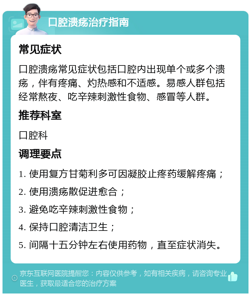 口腔溃疡治疗指南 常见症状 口腔溃疡常见症状包括口腔内出现单个或多个溃疡，伴有疼痛、灼热感和不适感。易感人群包括经常熬夜、吃辛辣刺激性食物、感冒等人群。 推荐科室 口腔科 调理要点 1. 使用复方甘菊利多可因凝胶止疼药缓解疼痛； 2. 使用溃疡散促进愈合； 3. 避免吃辛辣刺激性食物； 4. 保持口腔清洁卫生； 5. 间隔十五分钟左右使用药物，直至症状消失。