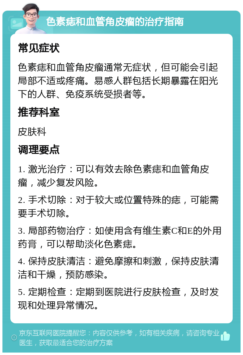 色素痣和血管角皮瘤的治疗指南 常见症状 色素痣和血管角皮瘤通常无症状，但可能会引起局部不适或疼痛。易感人群包括长期暴露在阳光下的人群、免疫系统受损者等。 推荐科室 皮肤科 调理要点 1. 激光治疗：可以有效去除色素痣和血管角皮瘤，减少复发风险。 2. 手术切除：对于较大或位置特殊的痣，可能需要手术切除。 3. 局部药物治疗：如使用含有维生素C和E的外用药膏，可以帮助淡化色素痣。 4. 保持皮肤清洁：避免摩擦和刺激，保持皮肤清洁和干燥，预防感染。 5. 定期检查：定期到医院进行皮肤检查，及时发现和处理异常情况。