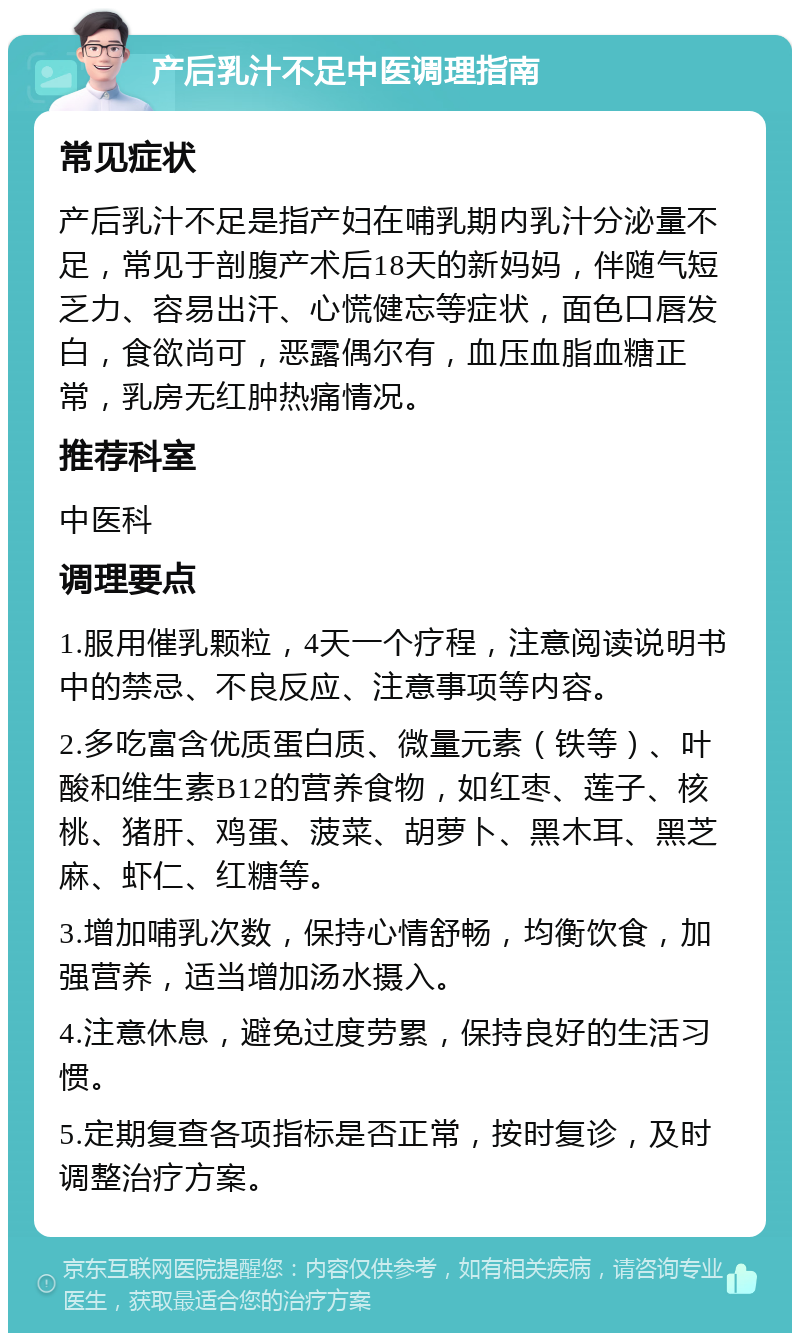 产后乳汁不足中医调理指南 常见症状 产后乳汁不足是指产妇在哺乳期内乳汁分泌量不足，常见于剖腹产术后18天的新妈妈，伴随气短乏力、容易出汗、心慌健忘等症状，面色口唇发白，食欲尚可，恶露偶尔有，血压血脂血糖正常，乳房无红肿热痛情况。 推荐科室 中医科 调理要点 1.服用催乳颗粒，4天一个疗程，注意阅读说明书中的禁忌、不良反应、注意事项等内容。 2.多吃富含优质蛋白质、微量元素（铁等）、叶酸和维生素B12的营养食物，如红枣、莲子、核桃、猪肝、鸡蛋、菠菜、胡萝卜、黑木耳、黑芝麻、虾仁、红糖等。 3.增加哺乳次数，保持心情舒畅，均衡饮食，加强营养，适当增加汤水摄入。 4.注意休息，避免过度劳累，保持良好的生活习惯。 5.定期复查各项指标是否正常，按时复诊，及时调整治疗方案。