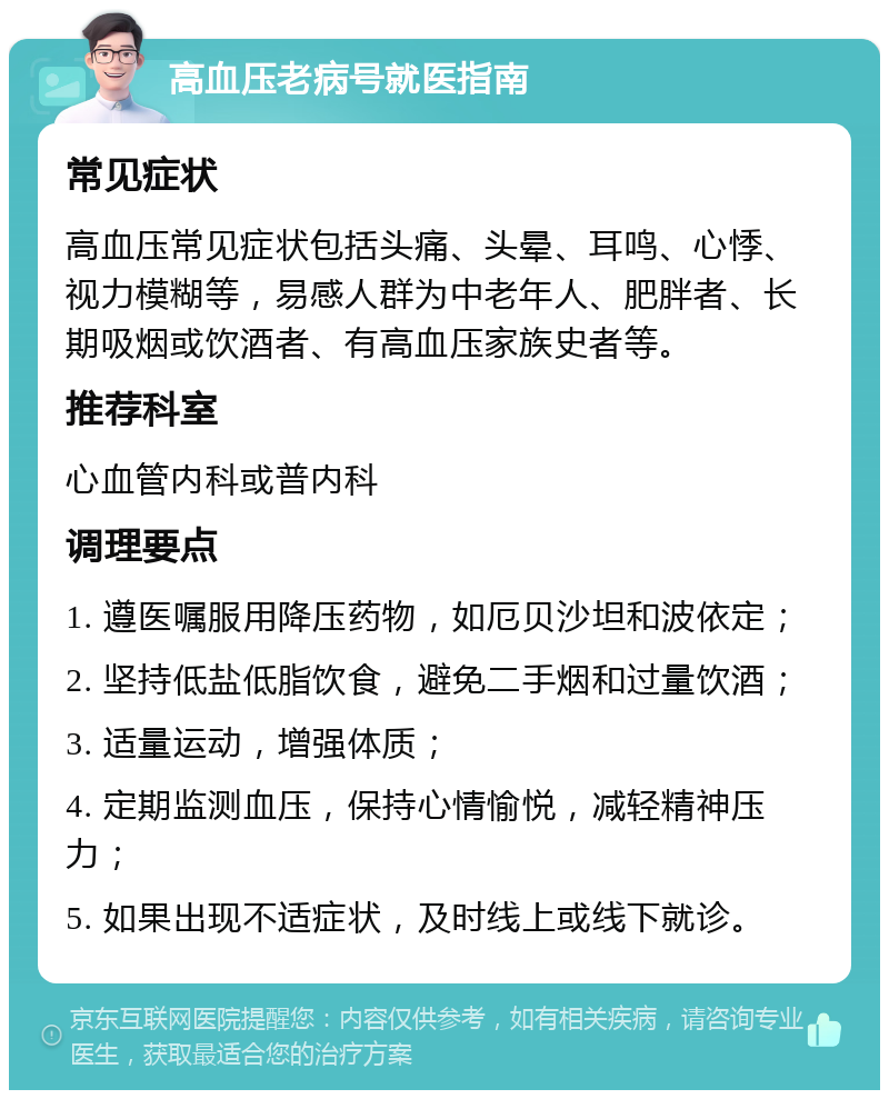 高血压老病号就医指南 常见症状 高血压常见症状包括头痛、头晕、耳鸣、心悸、视力模糊等，易感人群为中老年人、肥胖者、长期吸烟或饮酒者、有高血压家族史者等。 推荐科室 心血管内科或普内科 调理要点 1. 遵医嘱服用降压药物，如厄贝沙坦和波依定； 2. 坚持低盐低脂饮食，避免二手烟和过量饮酒； 3. 适量运动，增强体质； 4. 定期监测血压，保持心情愉悦，减轻精神压力； 5. 如果出现不适症状，及时线上或线下就诊。