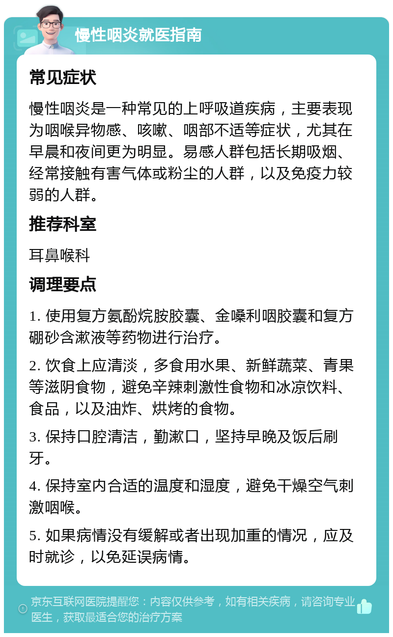 慢性咽炎就医指南 常见症状 慢性咽炎是一种常见的上呼吸道疾病，主要表现为咽喉异物感、咳嗽、咽部不适等症状，尤其在早晨和夜间更为明显。易感人群包括长期吸烟、经常接触有害气体或粉尘的人群，以及免疫力较弱的人群。 推荐科室 耳鼻喉科 调理要点 1. 使用复方氨酚烷胺胶囊、金嗓利咽胶囊和复方硼砂含漱液等药物进行治疗。 2. 饮食上应清淡，多食用水果、新鲜蔬菜、青果等滋阴食物，避免辛辣刺激性食物和冰凉饮料、食品，以及油炸、烘烤的食物。 3. 保持口腔清洁，勤漱口，坚持早晚及饭后刷牙。 4. 保持室内合适的温度和湿度，避免干燥空气刺激咽喉。 5. 如果病情没有缓解或者出现加重的情况，应及时就诊，以免延误病情。