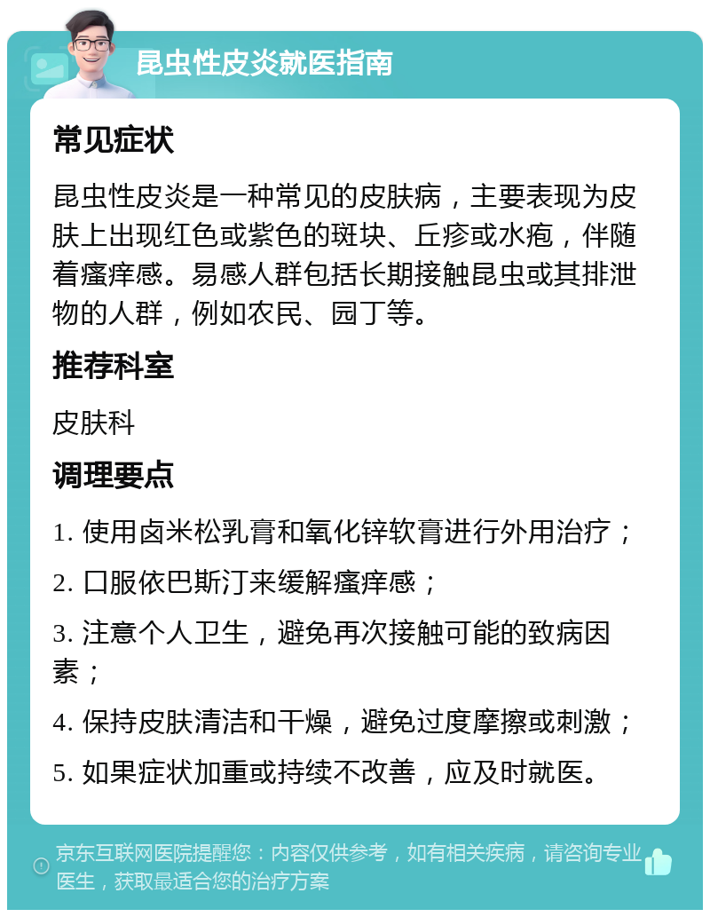 昆虫性皮炎就医指南 常见症状 昆虫性皮炎是一种常见的皮肤病，主要表现为皮肤上出现红色或紫色的斑块、丘疹或水疱，伴随着瘙痒感。易感人群包括长期接触昆虫或其排泄物的人群，例如农民、园丁等。 推荐科室 皮肤科 调理要点 1. 使用卤米松乳膏和氧化锌软膏进行外用治疗； 2. 口服依巴斯汀来缓解瘙痒感； 3. 注意个人卫生，避免再次接触可能的致病因素； 4. 保持皮肤清洁和干燥，避免过度摩擦或刺激； 5. 如果症状加重或持续不改善，应及时就医。