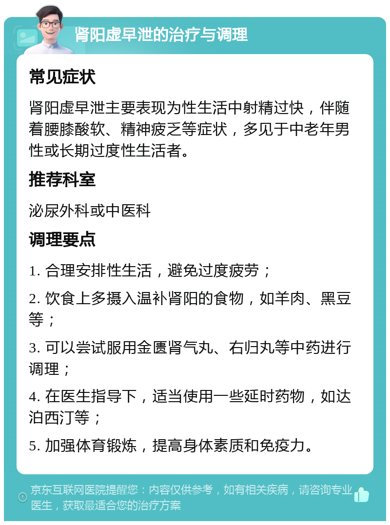 肾阳虚早泄的治疗与调理 常见症状 肾阳虚早泄主要表现为性生活中射精过快，伴随着腰膝酸软、精神疲乏等症状，多见于中老年男性或长期过度性生活者。 推荐科室 泌尿外科或中医科 调理要点 1. 合理安排性生活，避免过度疲劳； 2. 饮食上多摄入温补肾阳的食物，如羊肉、黑豆等； 3. 可以尝试服用金匮肾气丸、右归丸等中药进行调理； 4. 在医生指导下，适当使用一些延时药物，如达泊西汀等； 5. 加强体育锻炼，提高身体素质和免疫力。