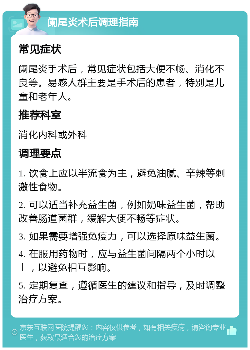 阑尾炎术后调理指南 常见症状 阑尾炎手术后，常见症状包括大便不畅、消化不良等。易感人群主要是手术后的患者，特别是儿童和老年人。 推荐科室 消化内科或外科 调理要点 1. 饮食上应以半流食为主，避免油腻、辛辣等刺激性食物。 2. 可以适当补充益生菌，例如奶味益生菌，帮助改善肠道菌群，缓解大便不畅等症状。 3. 如果需要增强免疫力，可以选择原味益生菌。 4. 在服用药物时，应与益生菌间隔两个小时以上，以避免相互影响。 5. 定期复查，遵循医生的建议和指导，及时调整治疗方案。