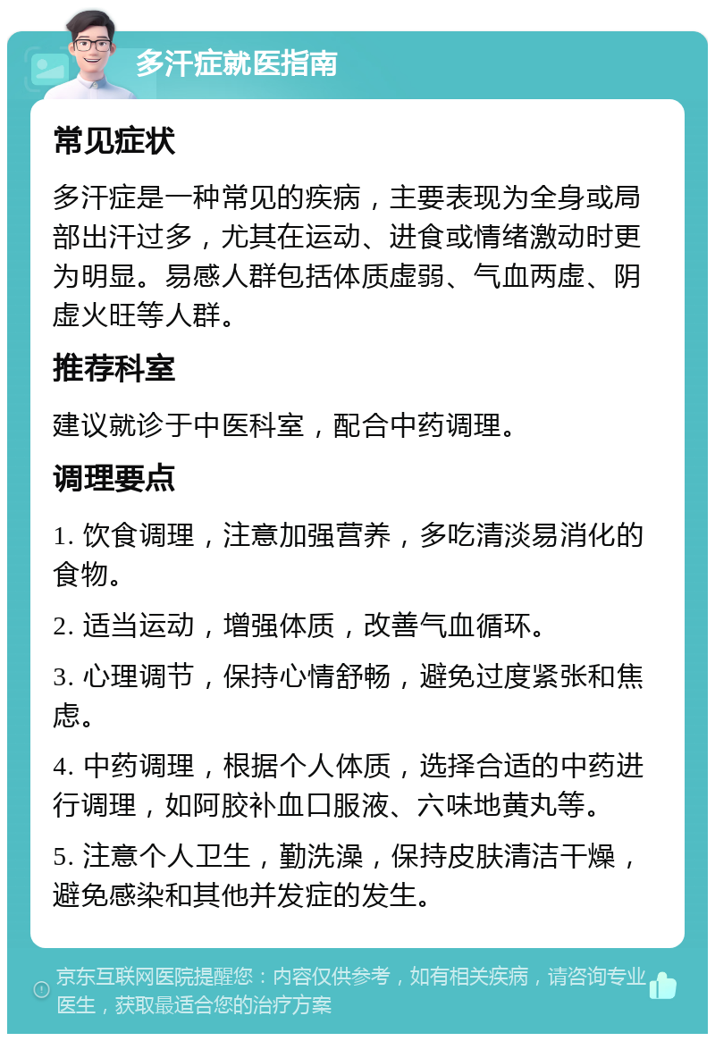 多汗症就医指南 常见症状 多汗症是一种常见的疾病，主要表现为全身或局部出汗过多，尤其在运动、进食或情绪激动时更为明显。易感人群包括体质虚弱、气血两虚、阴虚火旺等人群。 推荐科室 建议就诊于中医科室，配合中药调理。 调理要点 1. 饮食调理，注意加强营养，多吃清淡易消化的食物。 2. 适当运动，增强体质，改善气血循环。 3. 心理调节，保持心情舒畅，避免过度紧张和焦虑。 4. 中药调理，根据个人体质，选择合适的中药进行调理，如阿胶补血口服液、六味地黄丸等。 5. 注意个人卫生，勤洗澡，保持皮肤清洁干燥，避免感染和其他并发症的发生。